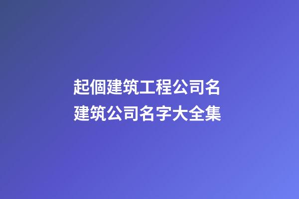 起個建筑工程公司名 建筑公司名字大全集